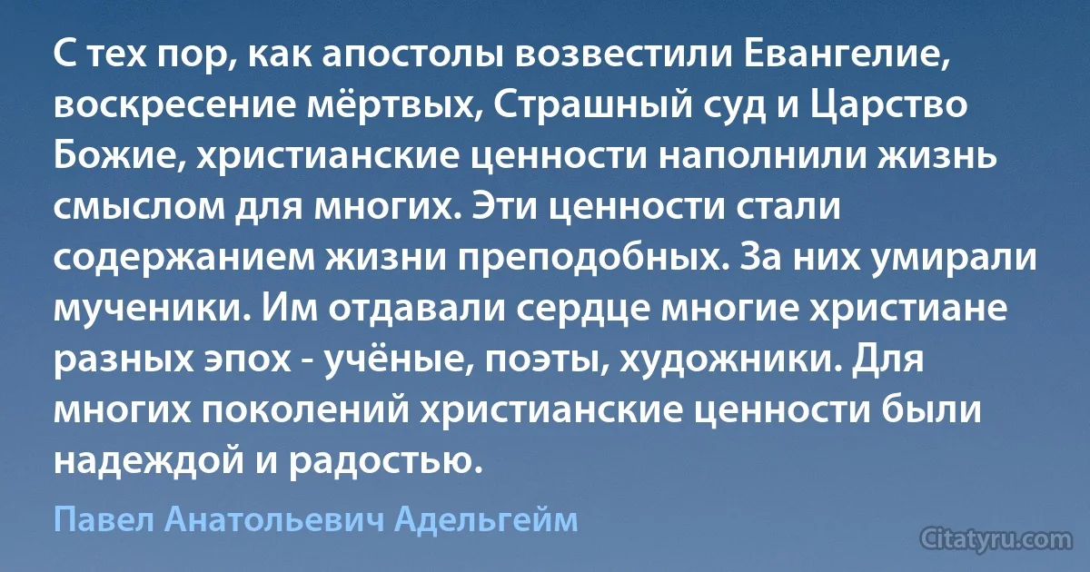 С тех пор, как апостолы возвестили Евангелие, воскресение мёртвых, Страшный суд и Царство Божие, христианские ценности наполнили жизнь смыслом для многих. Эти ценности стали содержанием жизни преподобных. За них умирали мученики. Им отдавали сердце многие христиане разных эпох - учёные, поэты, художники. Для многих поколений христианские ценности были надеждой и радостью. (Павел Анатольевич Адельгейм)