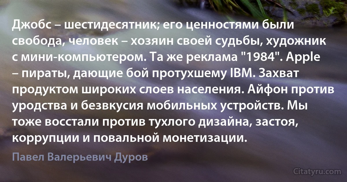 Джобс – шестидесятник; его ценностями были свобода, человек – хозяин своей судьбы, художник с мини-компьютером. Та же реклама "1984". Apple – пираты, дающие бой протухшему IBM. Захват продуктом широких слоев населения. Айфон против уродства и безвкусия мобильных устройств. Мы тоже восстали против тухлого дизайна, застоя, коррупции и повальной монетизации. (Павел Валерьевич Дуров)