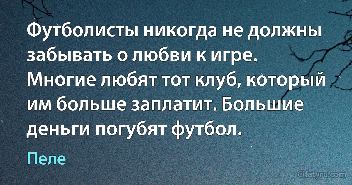 Футболисты никогда не должны забывать о любви к игре. Многие любят тот клуб, который им больше заплатит. Большие деньги погубят футбол. (Пеле)