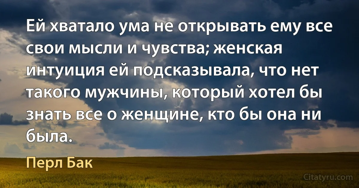 Ей хватало ума не открывать ему все свои мысли и чувства; женская интуиция ей подсказывала, что нет такого мужчины, который хотел бы знать все о женщине, кто бы она ни была. (Перл Бак)