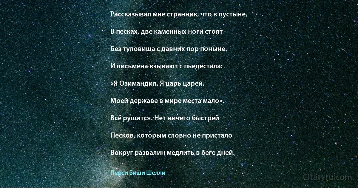 Рассказывал мне странник, что в пустыне,

В песках, две каменных ноги стоят

Без туловища с давних пор поныне.

И письмена взывают с пьедестала:

«Я Озимандия. Я царь царей.

Моей державе в мире места мало».

Всё рушится. Нет ничего быстрей

Песков, которым словно не пристало

Вокруг развалин медлить в беге дней. (Перси Биши Шелли)