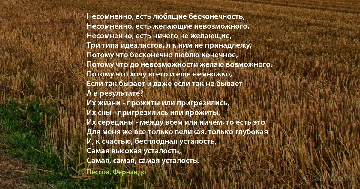 Несомненно, есть любящие бесконечность,
Несомненно, есть желающие невозможного,
Несомненно, есть ничего не желающие,-
Три типа идеалистов, я к ним не принадлежу,
Потому что бесконечно люблю конечное,
Потому что до невозможности желаю возможного,
Потому что хочу всего и еще немножко,
Если так бывает и даже если так не бывает 
А в результате?
Их жизни - прожиты или пригрезились,
Их сны - пригрезились или прожиты,
Их середины - между всем или ничем, то есть это 
Для меня же все только великая, только глубокая
И, к счастью, бесплодная усталость,
Самая высокая усталость,
Самая, самая, самая усталость. (Пессоа, Фернандо)