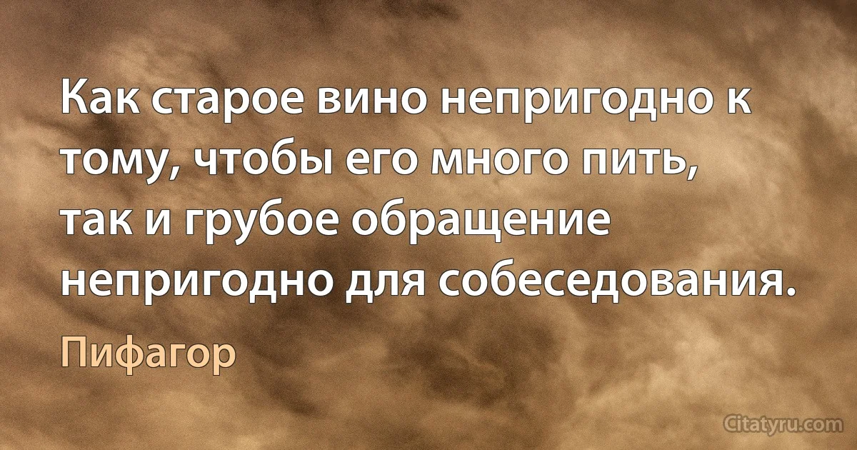 Как старое вино непригодно к тому, чтобы его много пить, так и грубое обращение непригодно для собеседования. (Пифагор)