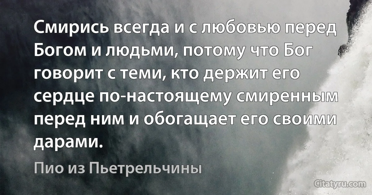 Смирись всегда и с любовью перед Богом и людьми, потому что Бог говорит с теми, кто держит его сердце по-настоящему смиренным перед ним и обогащает его своими дарами. (Пио из Пьетрельчины)