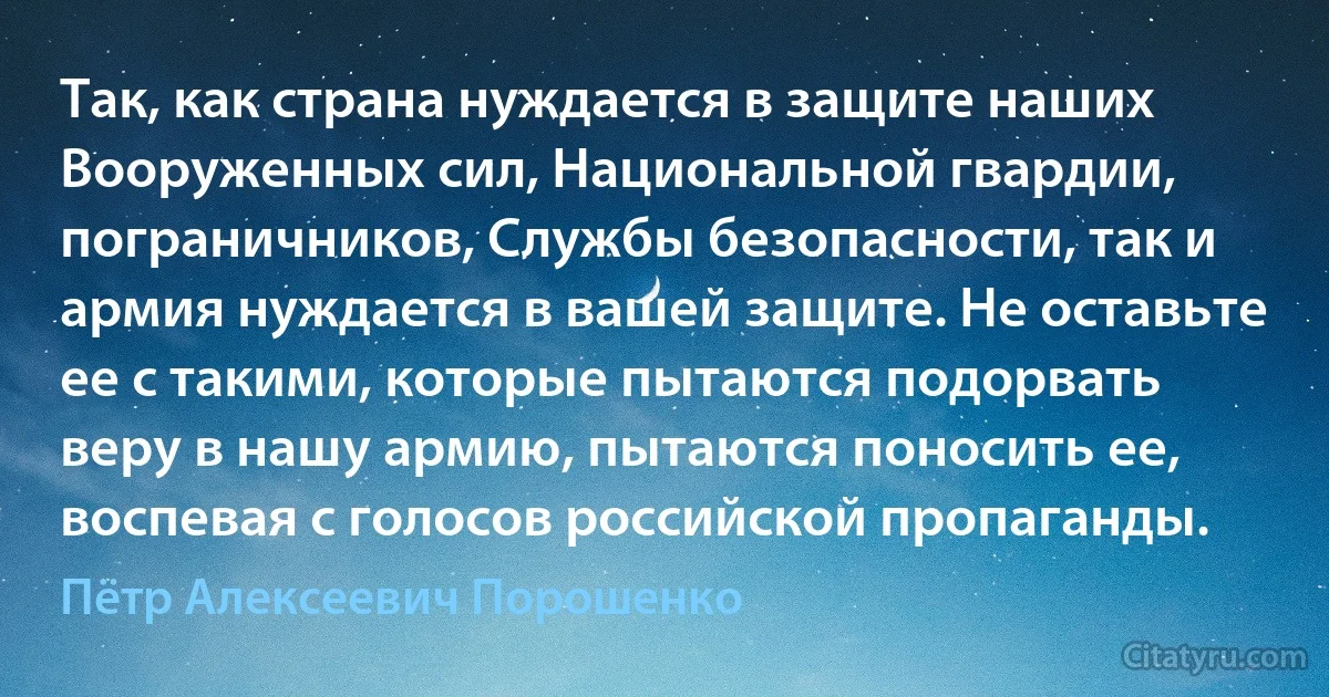 Так, как страна нуждается в защите наших Вооруженных сил, Национальной гвардии, пограничников, Службы безопасности, так и армия нуждается в вашей защите. Не оставьте ее с такими, которые пытаются подорвать веру в нашу армию, пытаются поносить ее, воспевая с голосов российской пропаганды. (Пётр Алексеевич Порошенко)