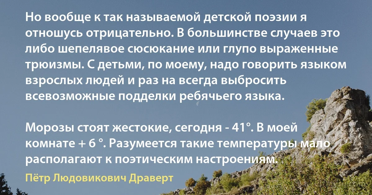 Но вообще к так называемой детской поэзии я отношусь отрицательно. В большинстве случаев это либо шепелявое сюсюкание или глупо выраженные трюизмы. С детьми, по моему, надо говорить языком взрослых людей и раз на всегда выбросить всевозможные подделки ребячьего языка.

Морозы стоят жестокие, сегодня - 41°. В моей комнате + 6 °. Разумеется такие температуры мало располагают к поэтическим настроениям. (Пётр Людовикович Драверт)