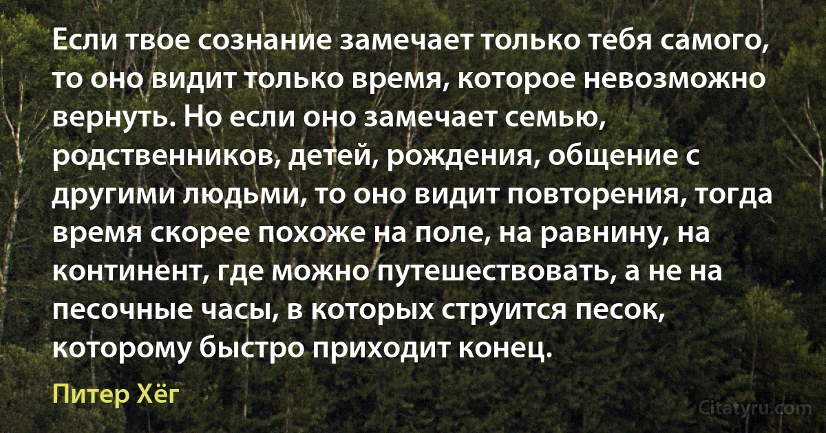 Если твое сознание замечает только тебя самого, то оно видит только время, которое невозможно вернуть. Но если оно замечает семью, родственников, детей, рождения, общение с другими людьми, то оно видит повторения, тогда время скорее похоже на поле, на равнину, на континент, где можно путешествовать, а не на песочные часы, в которых струится песок, которому быстро приходит конец. (Питер Хёг)