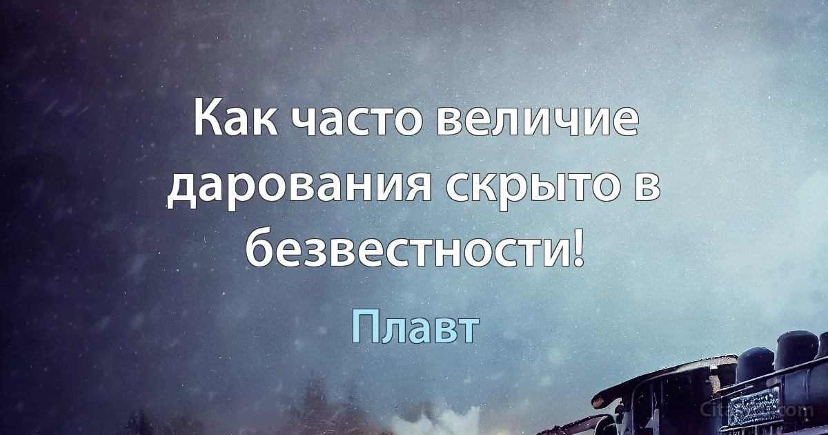 Как часто величие дарования скрыто в безвестности! (Плавт)