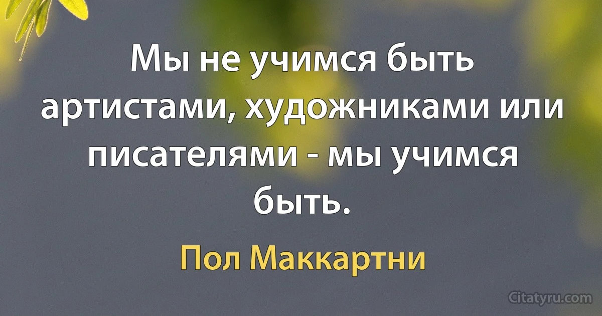 Мы не учимся быть артистами, художниками или писателями - мы учимся быть. (Пол Маккартни)