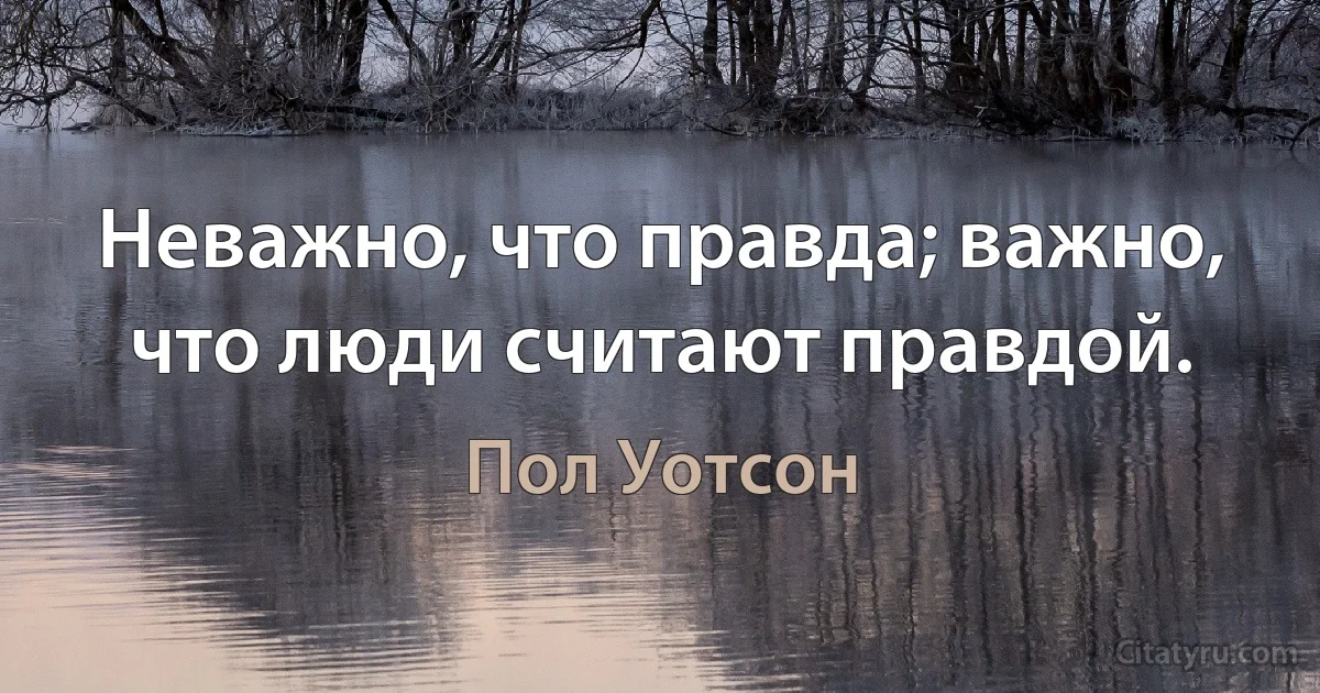 Неважно, что правда; важно, что люди считают правдой. (Пол Уотсон)