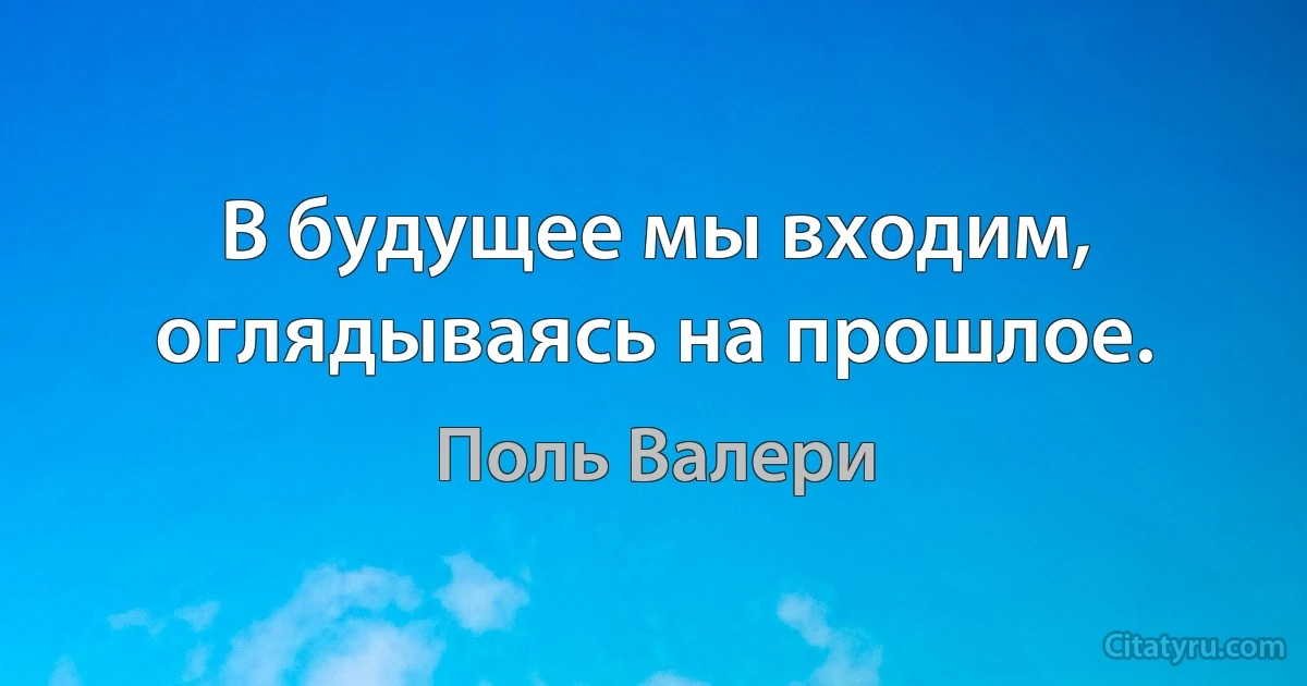 В будущее мы входим, оглядываясь на прошлое. (Поль Валери)