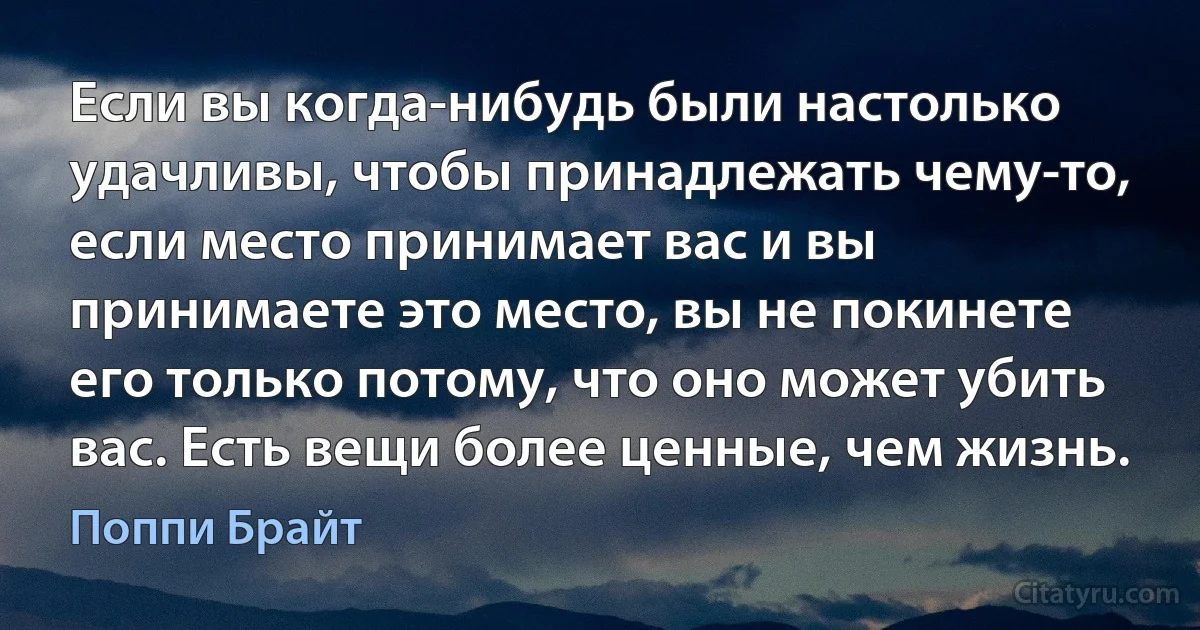 Если вы когда-нибудь были настолько удачливы, чтобы принадлежать чему-то, если место принимает вас и вы принимаете это место, вы не покинете его только потому, что оно может убить вас. Есть вещи более ценные, чем жизнь. (Поппи Брайт)