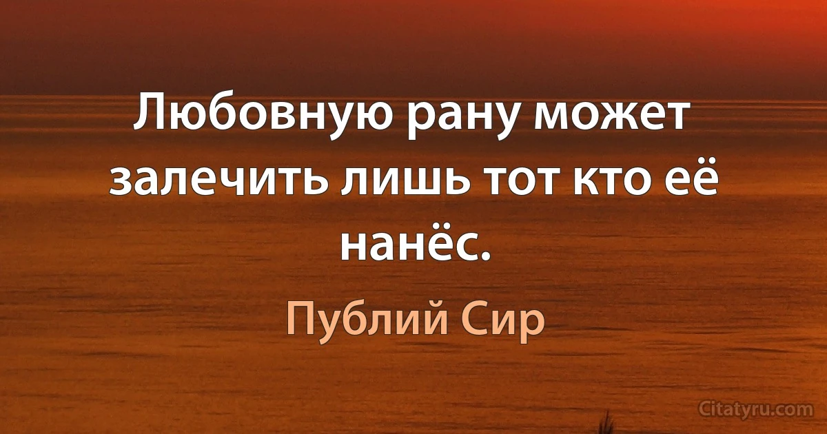 Любовную рану может залечить лишь тот кто её нанёс. (Публий Сир)