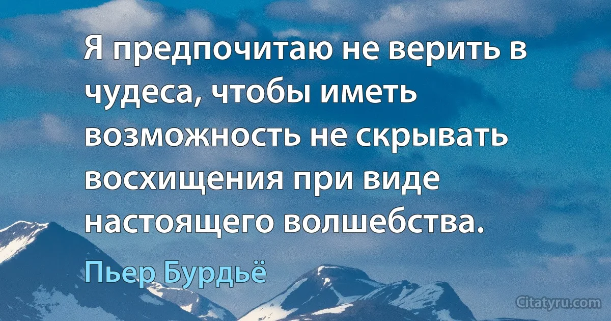 Я предпочитаю не верить в чудеса, чтобы иметь возможность не скрывать восхищения при виде настоящего волшебства. (Пьер Бурдьё)