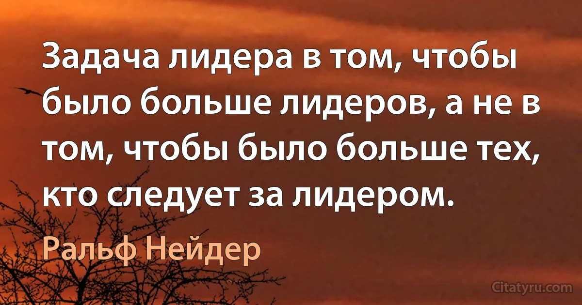 Задача лидера в том, чтобы было больше лидеров, а не в том, чтобы было больше тех, кто следует за лидером. (Ральф Нейдер)