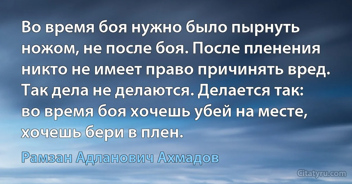 Во время боя нужно было пырнуть ножом, не после боя. После пленения никто не имеет право причинять вред. Так дела не делаются. Делается так: во время боя хочешь убей на месте, хочешь бери в плен. (Рамзан Адланович Ахмадов)