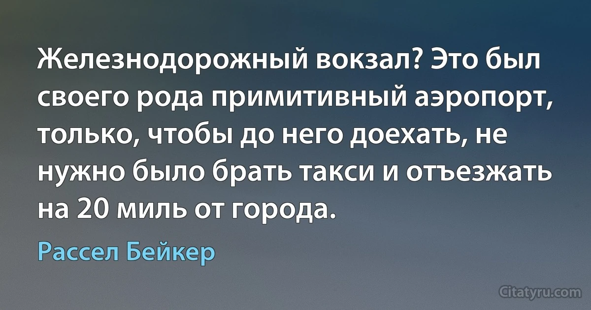 Железнодорожный вокзал? Это был своего рода примитивный аэропорт, только, чтобы до него доехать, не нужно было брать такси и отъезжать на 20 миль от города. (Рассел Бейкер)