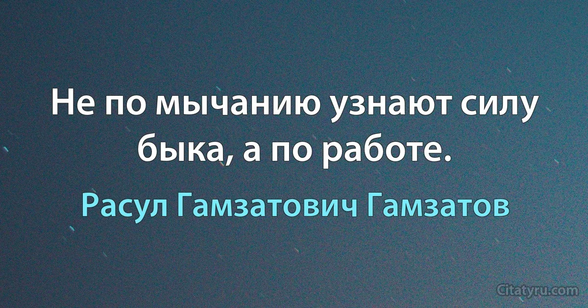 Не по мычанию узнают силу быка, а по работе. (Расул Гамзатович Гамзатов)