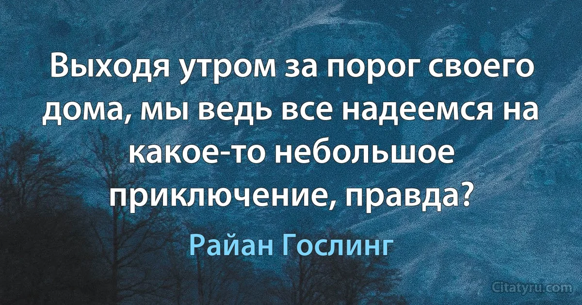 Выходя утром за порог своего дома, мы ведь все надеемся на какое-то небольшое приключение, правда? (Райан Гослинг)