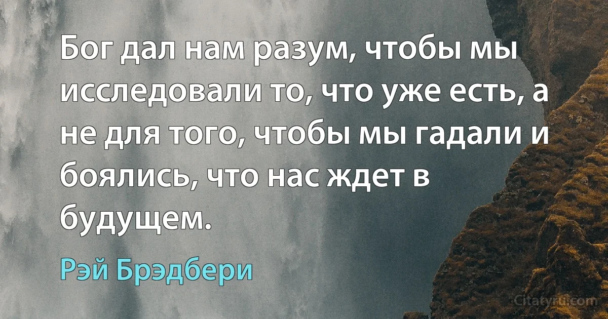 Бог дал нам разум, чтобы мы исследовали то, что уже есть, а не для того, чтобы мы гадали и боялись, что нас ждет в будущем. (Рэй Брэдбери)