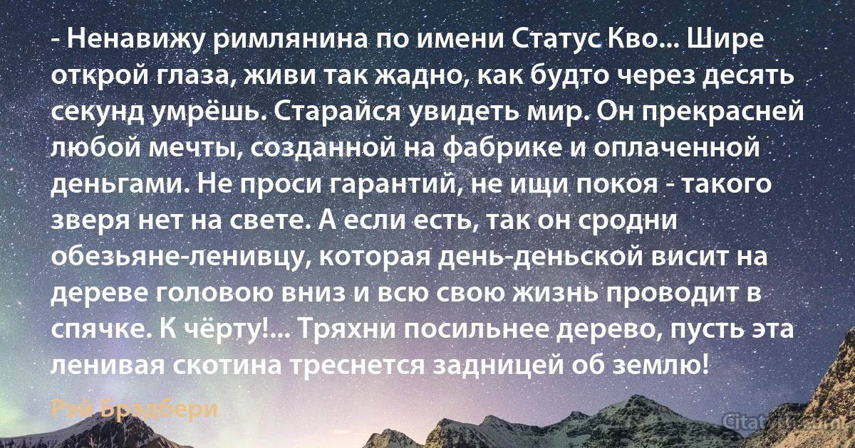 - Ненавижу римлянина по имени Статус Кво... Шире открой глаза, живи так жадно, как будто через десять секунд умрёшь. Старайся увидеть мир. Он прекрасней любой мечты, созданной на фабрике и оплаченной деньгами. Не проси гарантий, не ищи покоя - такого зверя нет на свете. А если есть, так он сродни обезьяне-ленивцу, которая день-деньской висит на дереве головою вниз и всю свою жизнь проводит в спячке. К чёрту!... Тряхни посильнее дерево, пусть эта ленивая скотина треснется задницей об землю! (Рэй Брэдбери)