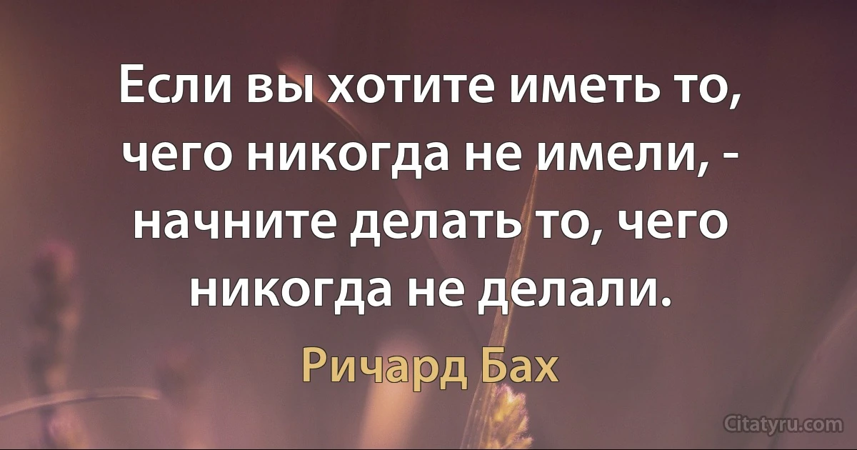 Если вы хотите иметь то, чего никогда не имели, - начните делать то, чего никогда не делали. (Ричард Бах)