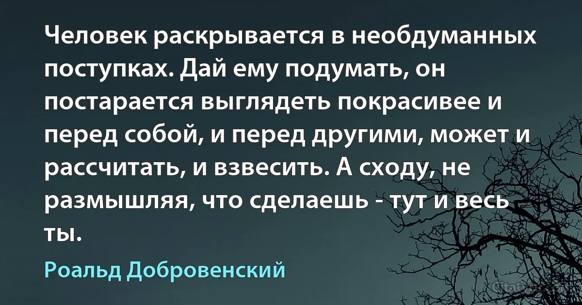 Человек раскрывается в необдуманных поступках. Дай ему подумать, он постарается выглядеть покрасивее и перед собой, и перед другими, может и рассчитать, и взвесить. А сходу, не размышляя, что сделаешь - тут и весь ты. (Роальд Добровенский)