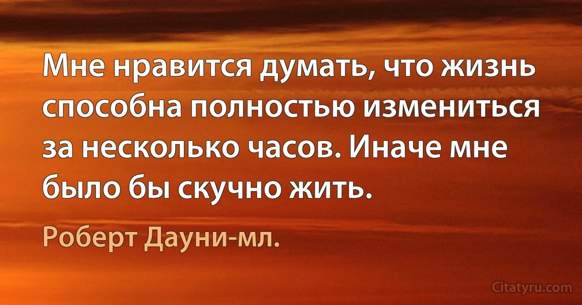 Мне нравится думать, что жизнь способна полностью измениться за несколько часов. Иначе мне было бы скучно жить. (Роберт Дауни-мл.)