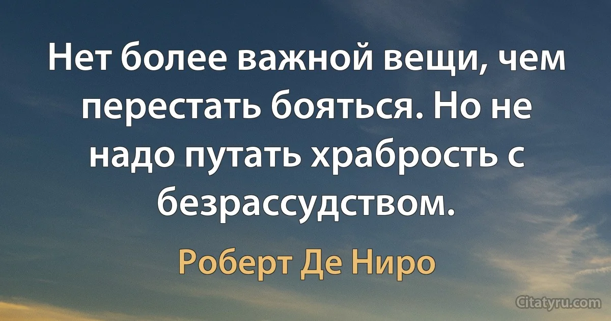 Нет более важной вещи, чем перестать бояться. Но не надо путать храбрость с безрассудством. (Роберт Де Ниро)