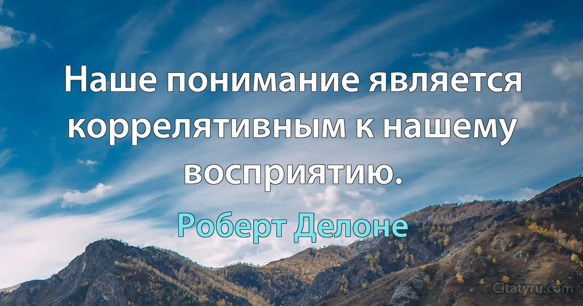 Наше понимание является коррелятивным к нашему восприятию. (Роберт Делоне)