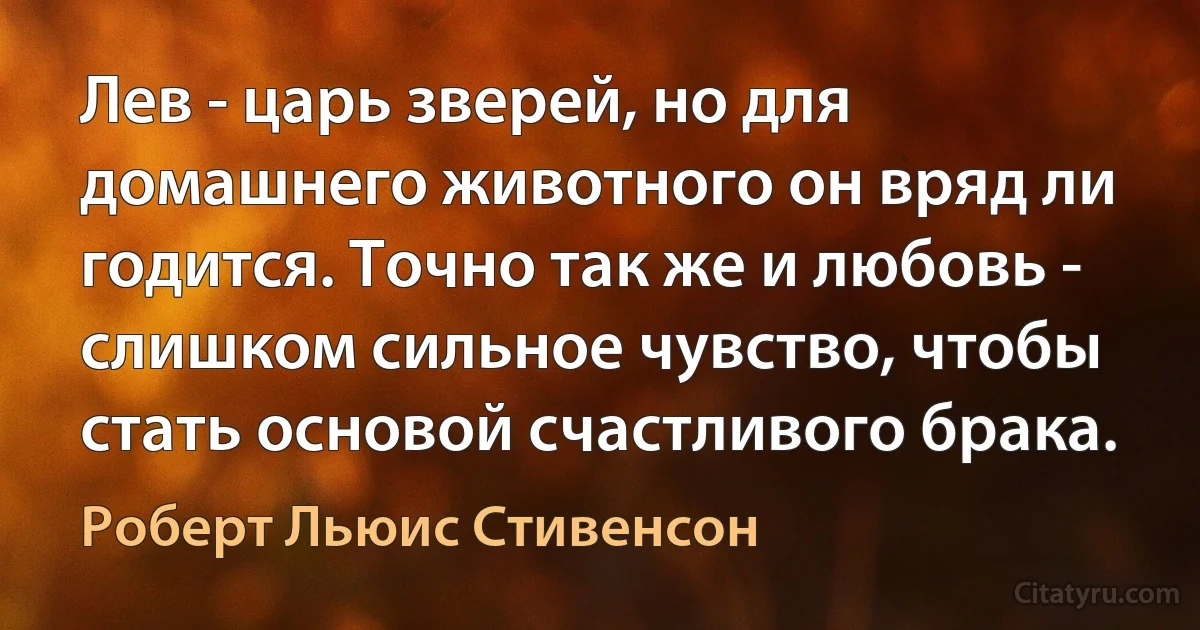 Лев - царь зверей, но для домашнего животного он вряд ли годится. Точно так же и любовь - слишком сильное чувство, чтобы стать основой счастливого брака. (Роберт Льюис Стивенсон)