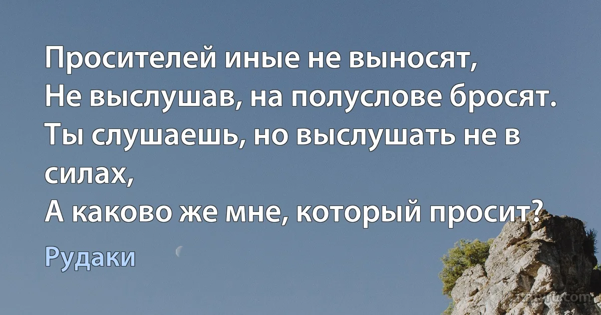 Просителей иные не выносят,
Не выслушав, на полуслове бросят.
Ты слушаешь, но выслушать не в силах,
А каково же мне, который просит? (Рудаки)