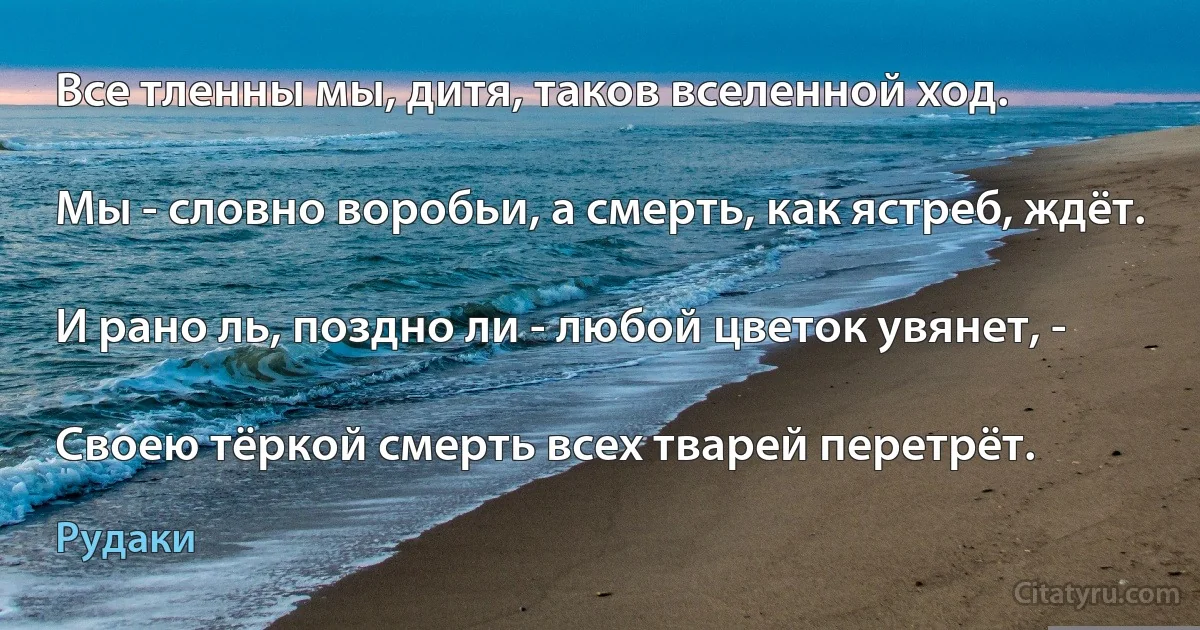 Все тленны мы, дитя, таков вселенной ход.

Мы - словно воробьи, а смерть, как ястреб, ждёт.

И рано ль, поздно ли - любой цветок увянет, -

Своею тёркой смерть всех тварей перетрёт. (Рудаки)