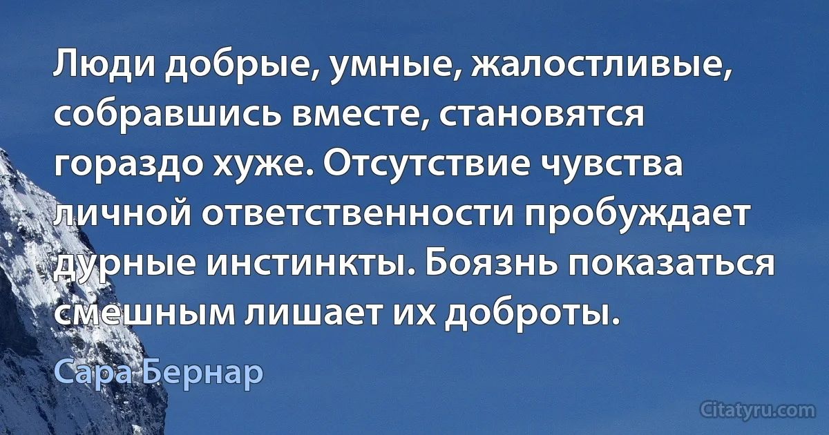 Люди добрые, умные, жалостливые, собравшись вместе, становятся гораздо хуже. Отсутствие чувства личной ответственности пробуждает дурные инстинкты. Боязнь показаться смешным лишает их доброты. (Сара Бернар)