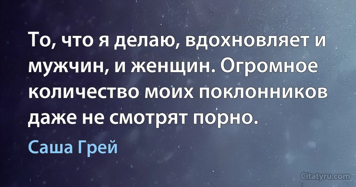 То, что я делаю, вдохновляет и мужчин, и женщин. Огромное количество моих поклонников даже не смотрят порно. (Саша Грей)