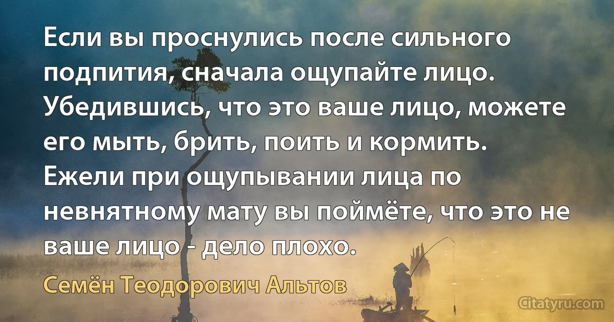 Если вы проснулись после сильного подпития, сначала ощупайте лицо. Убедившись, что это ваше лицо, можете его мыть, брить, поить и кормить. Ежели при ощупывании лица по невнятному мату вы поймёте, что это не ваше лицо - дело плохо. (Семён Теодорович Альтов)