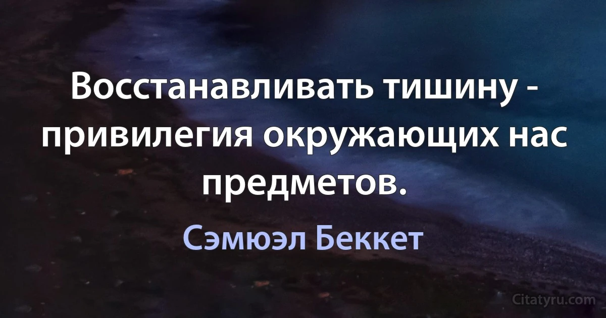 Восстанавливать тишину - привилегия окружающих нас предметов. (Сэмюэл Беккет)