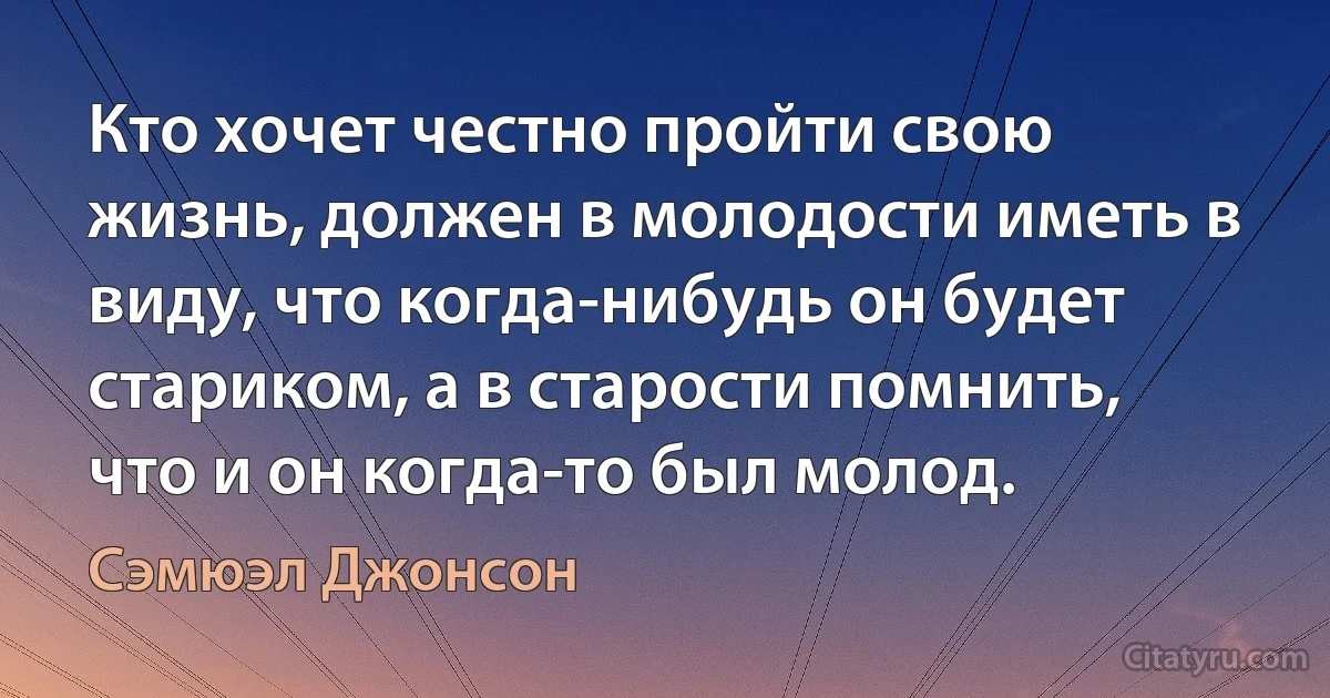 Кто хочет честно пройти свою жизнь, должен в молодости иметь в виду, что когда-нибудь он будет стариком, а в старости помнить, что и он когда-то был молод. (Сэмюэл Джонсон)