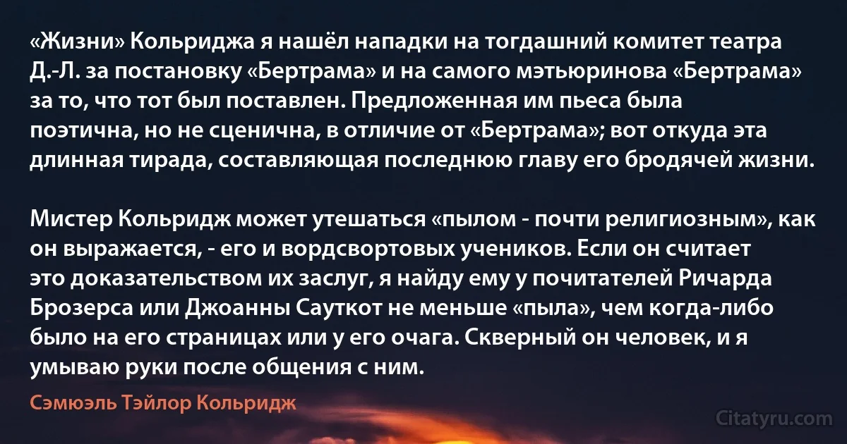 «Жизни» Кольриджа я нашёл нападки на тогдашний комитет театра Д.-Л. за постановку «Бертрама» и на самого мэтьюринова «Бертрама» за то, что тот был поставлен. Предложенная им пьеса была поэтична, но не сценична, в отличие от «Бертрама»; вот откуда эта длинная тирада, составляющая последнюю главу его бродячей жизни.

Мистер Кольридж может утешаться «пылом - почти религиозным», как он выражается, - его и вордсвортовых учеников. Если он считает это доказательством их заслуг, я найду ему у почитателей Ричарда Брозерса или Джоанны Сауткот не меньше «пыла», чем когда-либо было на его страницах или у его очага. Скверный он человек, и я умываю руки после общения с ним. (Сэмюэль Тэйлор Кольридж)