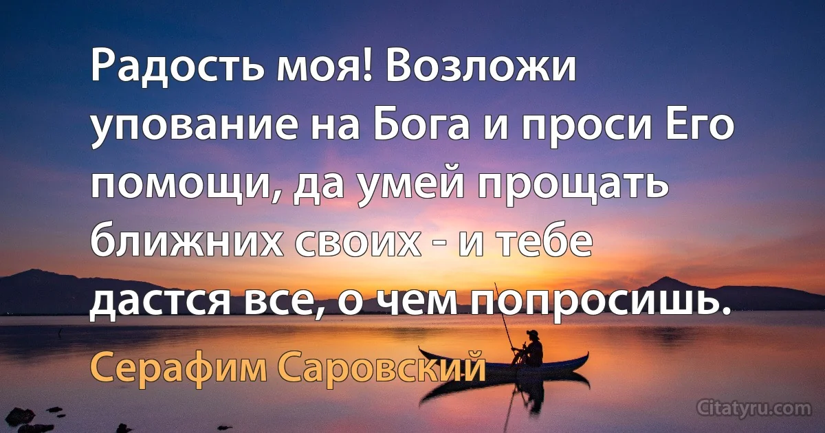 Радость моя! Возложи упование на Бога и проси Его помощи, да умей прощать ближних своих - и тебе дастся все, о чем попросишь. (Серафим Саровский)