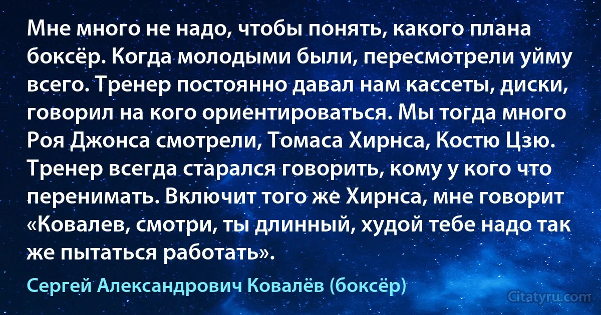 Мне много не надо, чтобы понять, какого плана боксёр. Когда молодыми были, пересмотрели уйму всего. Тренер постоянно давал нам кассеты, диски, говорил на кого ориентироваться. Мы тогда много Роя Джонса смотрели, Томаса Хирнса, Костю Цзю. Тренер всегда старался говорить, кому у кого что перенимать. Включит того же Хирнса, мне говорит «Ковалев, смотри, ты длинный, худой тебе надо так же пытаться работать». (Сергей Александрович Ковалёв (боксёр))