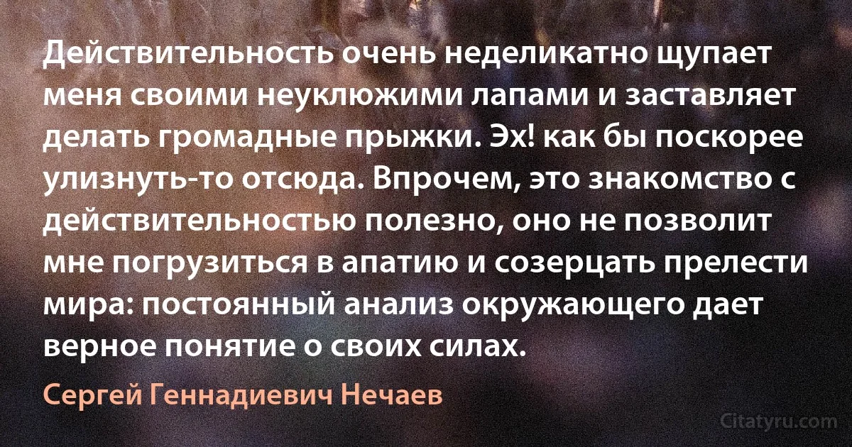 Действительность очень неделикатно щупает меня своими неуклюжими лапами и заставляет делать громадные прыжки. Эх! как бы поскорее улизнуть-то отсюда. Впрочем, это знакомство с действительностью полезно, оно не позволит мне погрузиться в апатию и созерцать прелести мира: постоянный анализ окружающего дает верное понятие о своих силах. (Сергей Геннадиевич Нечаев)