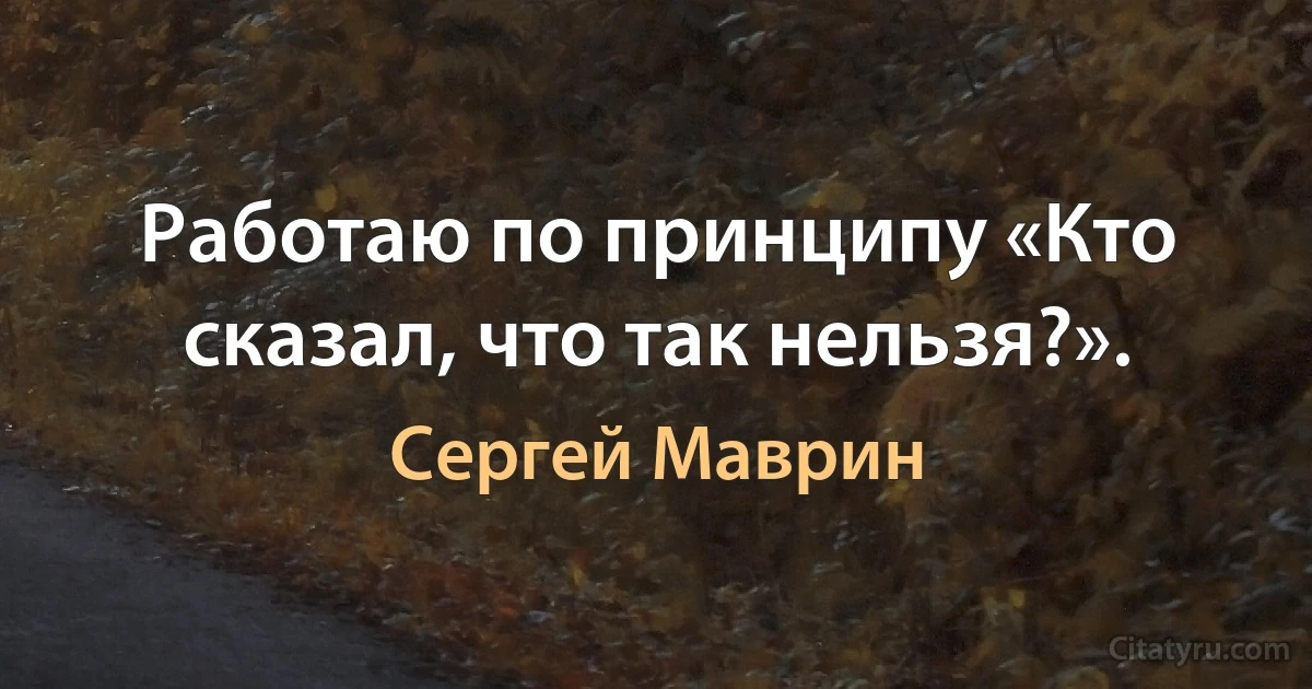 Работаю по принципу «Кто сказал, что так нельзя?». (Сергей Маврин)