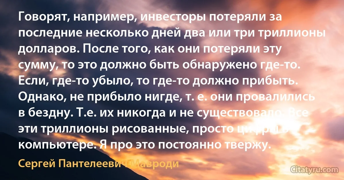 Говорят, например, инвесторы потеряли за последние несколько дней два или три триллионы долларов. После того, как они потеряли эту сумму, то это должно быть обнаружено где-то. Если, где-то убыло, то где-то должно прибыть. Однако, не прибыло нигде, т. е. они провалились в бездну. Т.е. их никогда и не существовало. Все эти триллионы рисованные, просто цифры в компьютере. Я про это постоянно твержу. (Сергей Пантелеевич Мавроди)