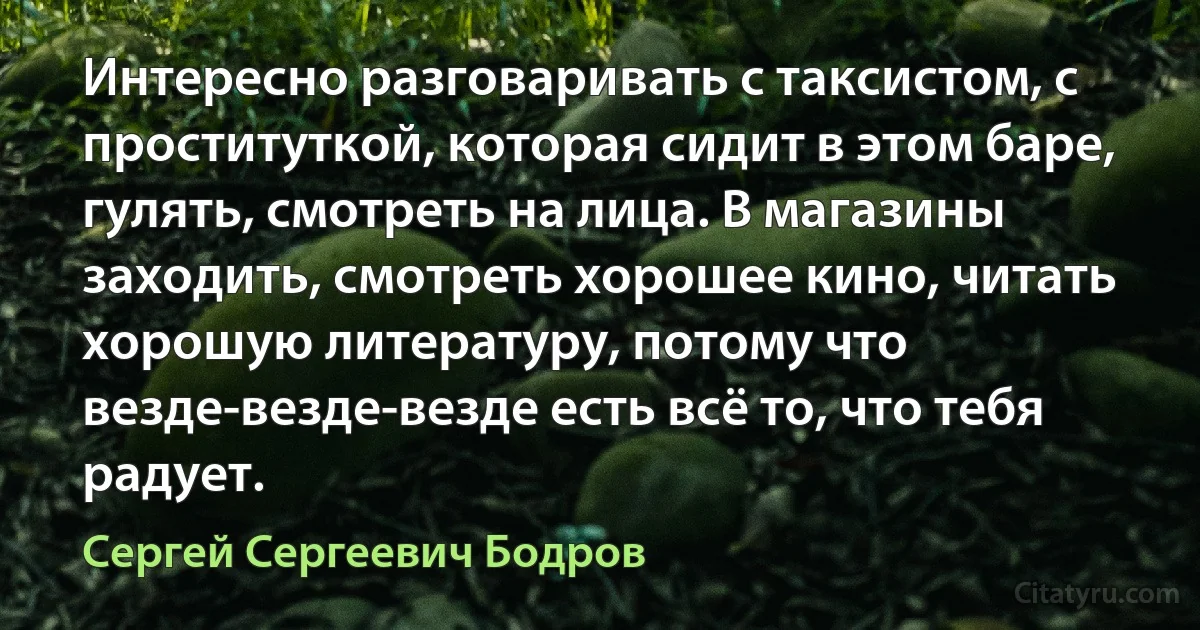 Интересно разговаривать с таксистом, с проституткой, которая сидит в этом баре, гулять, смотреть на лица. В магазины заходить, смотреть хорошее кино, читать хорошую литературу, потому что везде-везде-везде есть всё то, что тебя радует. (Сергей Сергеевич Бодров)