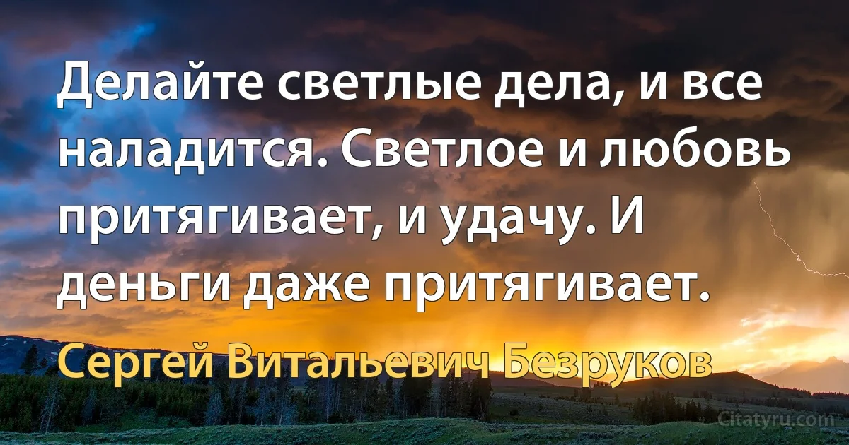 Делайте светлые дела, и все наладится. Светлое и любовь притягивает, и удачу. И деньги даже притягивает. (Сергей Витальевич Безруков)