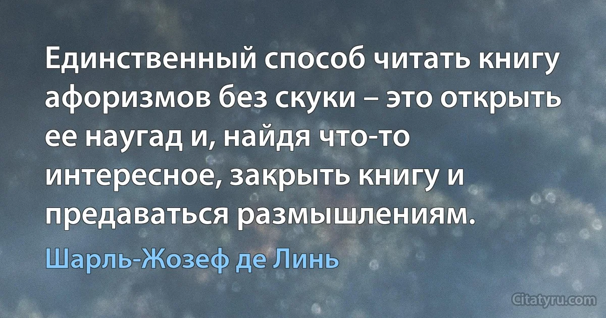 Единственный способ читать книгу афоризмов без скуки – это открыть ее наугад и, найдя что-то интересное, закрыть книгу и предаваться размышлениям. (Шарль-Жозеф де Линь)