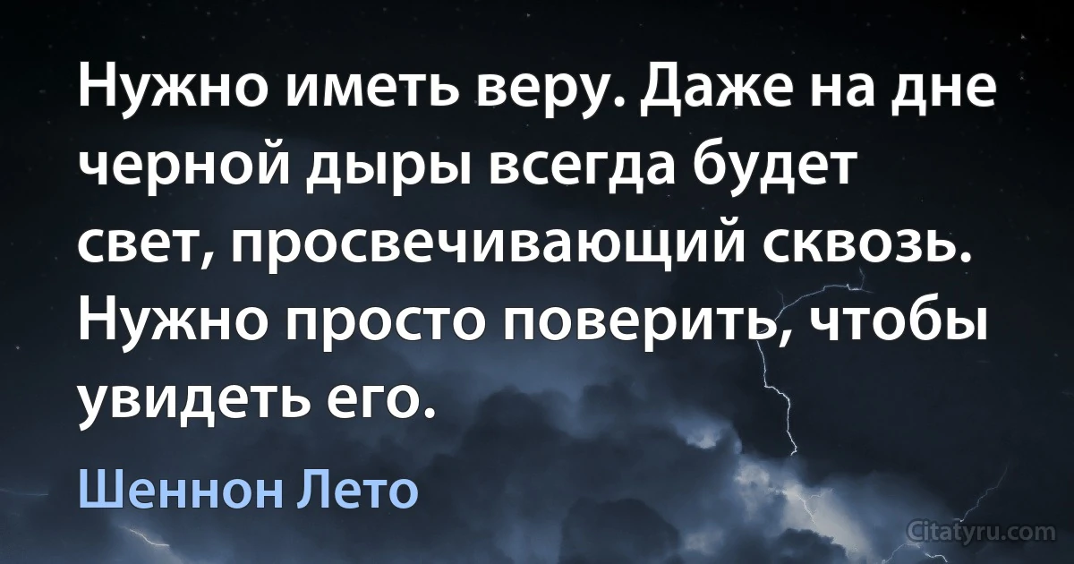 Нужно иметь веру. Даже на дне черной дыры всегда будет свет, просвечивающий сквозь. Нужно просто поверить, чтобы увидеть его. (Шеннон Лето)