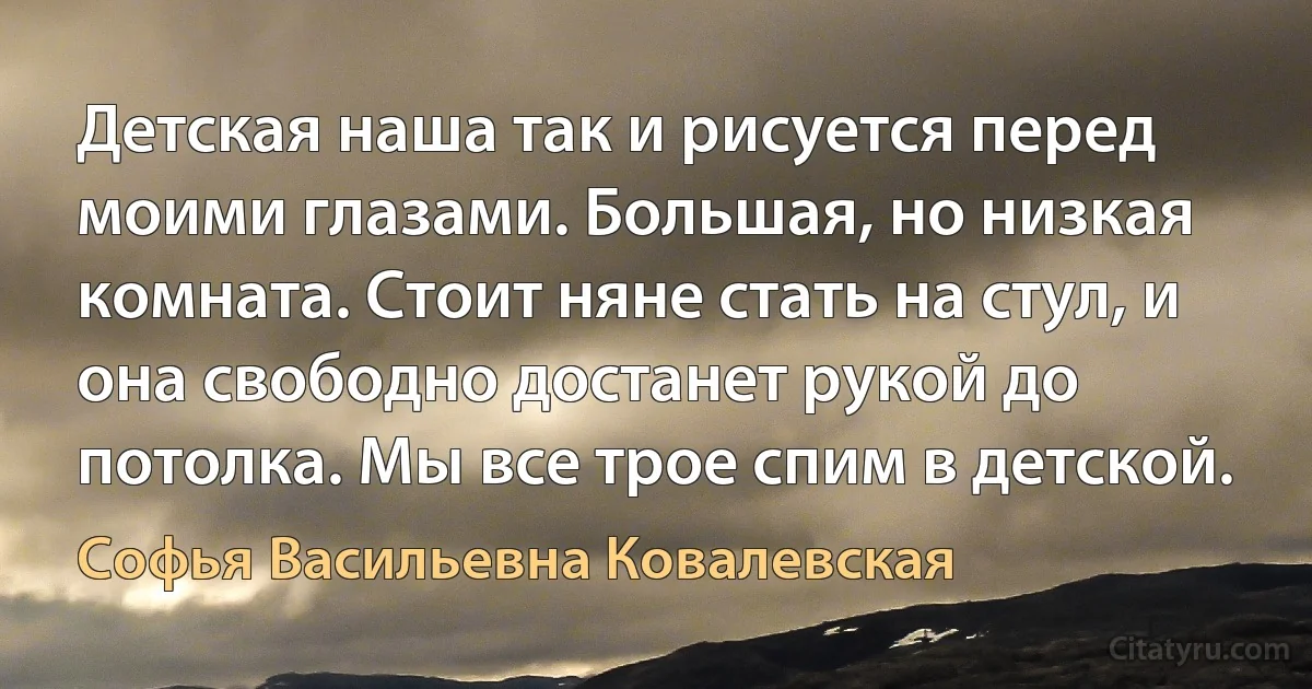 Детская наша так и рисуется перед моими глазами. Большая, но низкая комната. Стоит няне стать на стул, и она свободно достанет рукой до потолка. Мы все трое спим в детской. (Софья Васильевна Ковалевская)