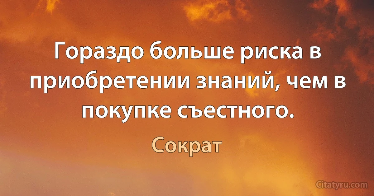 Гораздо больше риска в приобретении знаний, чем в покупке съестного. (Сократ)